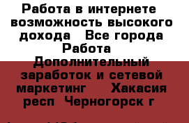 Работа в интернете, возможность высокого дохода - Все города Работа » Дополнительный заработок и сетевой маркетинг   . Хакасия респ.,Черногорск г.